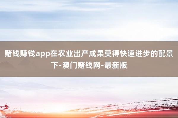 賭錢賺錢app在農業出產成果莫得快速進步的配景下-澳門賭錢網-最新版