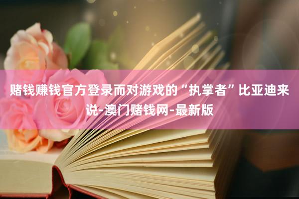 賭錢賺錢官方登錄　　而對游戲的“執掌者”比亞迪來說-澳門賭錢網-最新版