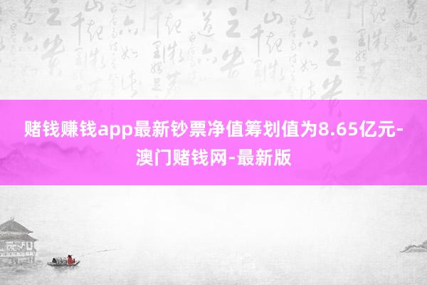 賭錢賺錢app最新鈔票凈值籌劃值為8.65億元-澳門賭錢網-最新版