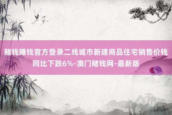 賭錢賺錢官方登錄二線城市新建商品住宅銷售價錢同比下跌6%-澳門賭錢網-最新版