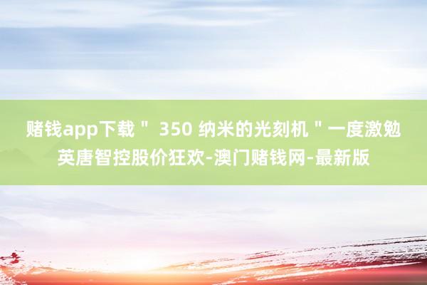 賭錢app下載＂ 350 納米的光刻機＂一度激勉英唐智控股價狂歡-澳門賭錢網-最新版