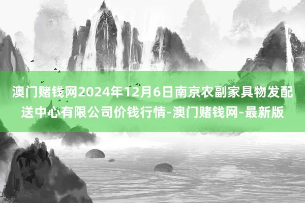 澳門賭錢網(wǎng)2024年12月6日南京農(nóng)副家具物發(fā)配送中心有限公司價(jià)錢行情-澳門賭錢網(wǎng)-最新版