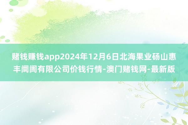 賭錢賺錢app2024年12月6日北海果業碭山惠豐阛阓有限公司價錢行情-澳門賭錢網-最新版