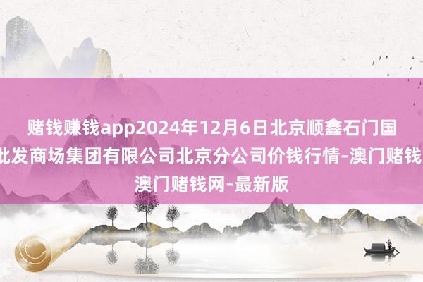 賭錢(qián)賺錢(qián)app2024年12月6日北京順鑫石門(mén)國(guó)外農(nóng)居品批發(fā)商場(chǎng)集團(tuán)有限公司北京分公司價(jià)錢(qián)行情-澳門(mén)賭錢(qián)網(wǎng)-最新版