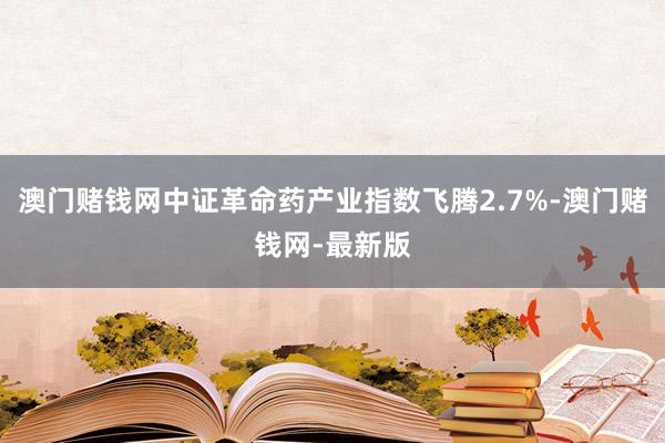 澳門賭錢網中證革命藥產業指數飛騰2.7%-澳門賭錢網-最新版