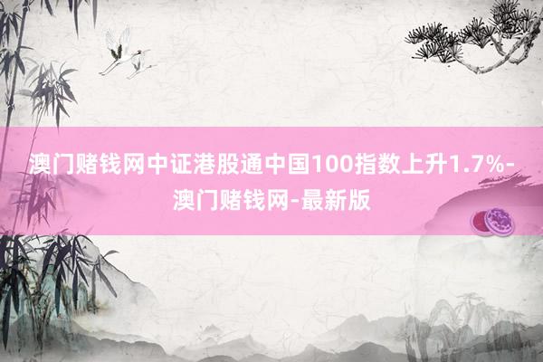 澳門賭錢網中證港股通中國100指數上升1.7%-澳門賭錢網-最新版