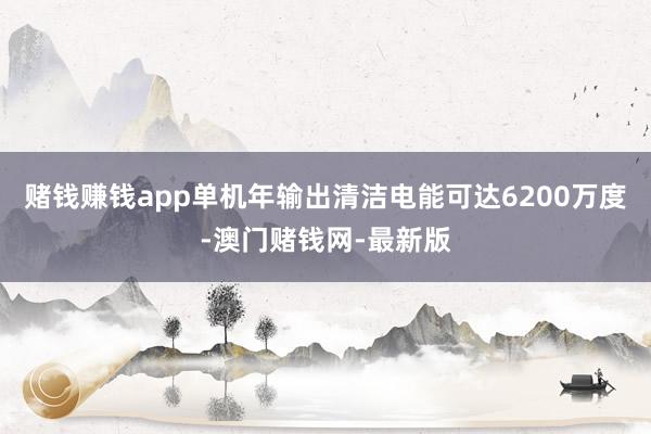 賭錢賺錢app單機年輸出清潔電能可達6200萬度-澳門賭錢網-最新版