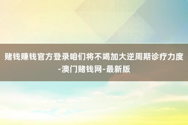 賭錢賺錢官方登錄咱們將不竭加大逆周期診療力度-澳門賭錢網-最新版