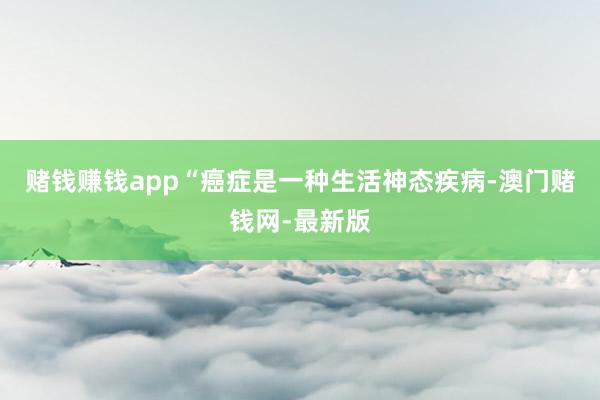 賭錢賺錢app“癌癥是一種生活神態疾病-澳門賭錢網-最新版