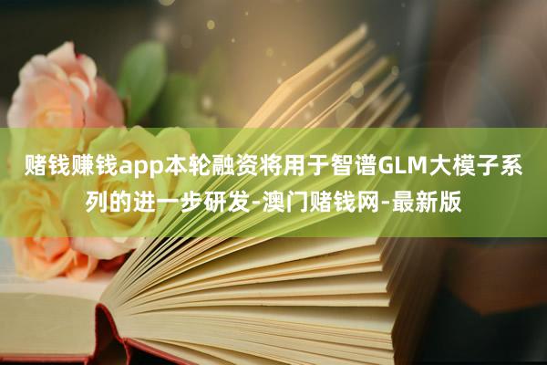 賭錢賺錢app本輪融資將用于智譜GLM大模子系列的進一步研發-澳門賭錢網-最新版