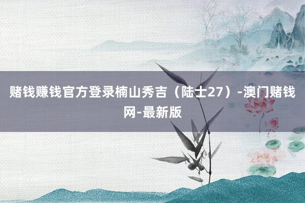 賭錢賺錢官方登錄楠山秀吉（陸士27）-澳門賭錢網-最新版