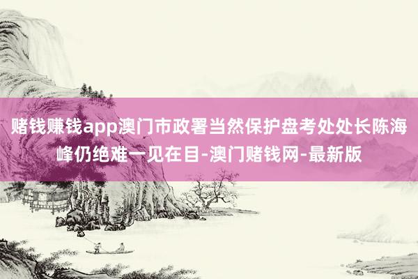 賭錢賺錢app澳門市政署當然保護盤考處處長陳海峰仍絕難一見在目-澳門賭錢網(wǎng)-最新版