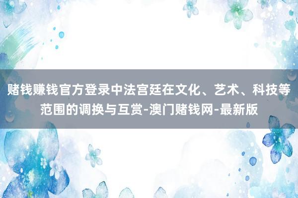 賭錢賺錢官方登錄中法宮廷在文化、藝術、科技等范圍的調換與互賞-澳門賭錢網-最新版
