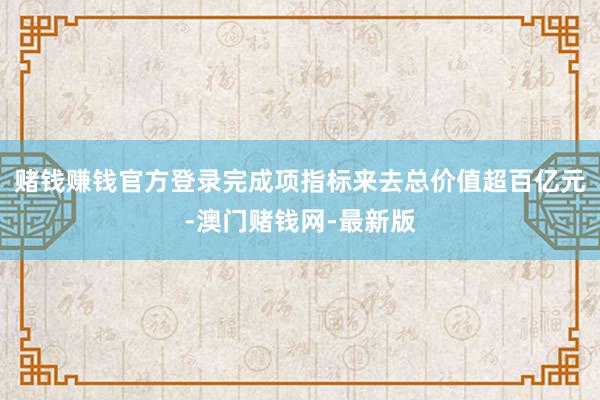 賭錢賺錢官方登錄完成項指標來去總價值超百億元-澳門賭錢網(wǎng)-最新版